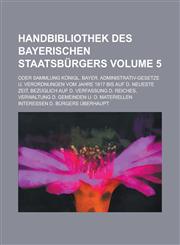 Handbibliothek des bayerischen Staatsbürgers; Oder Sammlung königl. bayer. Administrativ-Gesetze u. Verordnungen vom Jahre 1817 bis auf d. neueste Zeit, bezüglich auf d. Verfassung d. Reiches, Verwaltung d. Gemeinden u. d. Volume 5,1236901622,9781236901620