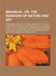 Mirabilia , Or, The Wonders of Nature and Art; Comprising Upwards of Three Hundred of the Most Remarkable Curiosities and Phenomena in the Known World with an Appendix of Interesting Experiments, in Different Arts and Sciences, for the,1230051317,9781230051314