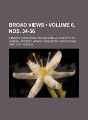 Broad Views (Volume 6, nos. 34-36); A Monthly Periodical Dealing With All Subjects of General Interest, Without Regard to Conventional Habits of Thought,1153919451,9781153919456
