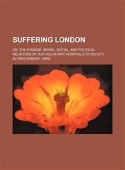 Suffering London; or, The hygiene, moral, social, and political relations of our voluntary hospitals to society,1236216679,9781236216670