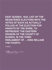 East Sussex, 1832. List of the registered electors with the votes of such as actually polled at the election for knights of the shire, to represent the eastern division of the county of Sussex, in the third parliament of  king William the fourth,1130287521,9781130287523