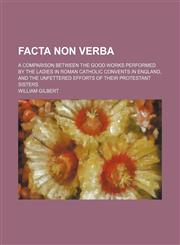 Facta Non Verba; A Comparison Between the Good Works Performed by the Ladies in Roman Catholic Convents in England, and the Unfettered Efforts of Their Protestant Sisters,1150864575,9781150864575