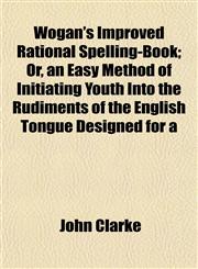 Wogan's Improved Rational Spelling-Book; Or, an Easy Method of Initiating Youth Into the Rudiments of the English Tongue Designed for a,1152123343,9781152123342