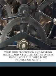 Wild bird protection and nesting boxes ... and a full list of the orders made under the "Wild Birds Protection Acts" ..,1171680783,9781171680789