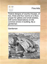 Twelve designs of country-houses, of two, three and four rooms on a floor, proper for glebes and small estates, with some observations on the common errors in building. By a gentleman.,1140985876,9781140985877