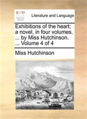 Exhibitions of the heart; a novel, in four volumes. ... by Miss Hutchinson. ...  Volume 4 of 4,1170637477,9781170637470