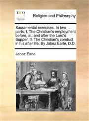 Sacramental exercises. In two parts. I. The Christian's employment before, at, and after the Lord's Supper. II. The Christian's conduct in his after life. By Jabez Earle, D.D.,1170932541,9781170932544