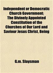 Independent or Democratic Church Government; The Divinely Appointed Constitution of the Churches of Our Lord and Saviour Jesus Christ, Being,1154744299,9781154744293