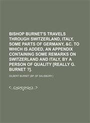 Bishop Burnet's Travels Through Switzerland, Italy, Some Parts of Germany, &c. to Which Is Added, an Appendix Containing Some Remarks on Switzerland and Italy, by a Person of Quality [Really G. Burnet ?].,1150946202,9781150946202