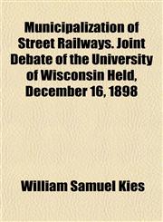 Municipalization of Street Railways. Joint Debate of the University of Wisconsin Held, December 16, 1898,1152427091,9781152427099