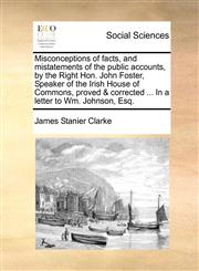 Misconceptions of facts, and mistatements of the public accounts, by the Right Hon. John Foster, Speaker of the Irish House of Commons, proved & corrected ... In a letter to Wm. Johnson, Esq.,1171429274,9781171429272