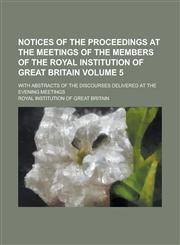 Notices of the Proceedings at the Meetings of the Members of the Royal Institution of Great Britain; With Abstracts of the Discourses Delivered at the Evening Meetings Volume 5,1130420574,9781130420579