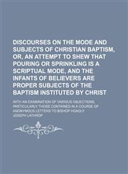 Discourses on the mode and subjects of Christian baptism, or, An attempt to shew that pouring or sprinkling is a scriptual mode, and the infants of believers are proper subjects of the baptism instituted by Christ; with an examination of various objection,1151599212,9781151599216