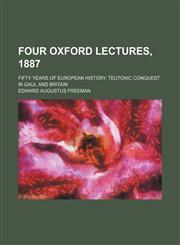 Four Oxford Lectures, 1887; Fifty Years of European History. Teutonic Conquest in Gaul and Britain,1151316385,9781151316387