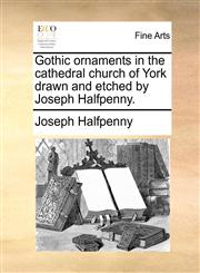 Gothic ornaments in the cathedral church of York drawn and etched by Joseph Halfpenny.,1140976508,9781140976509
