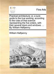 Practical architecture; or, a sure guide to the true working, according to the rules of that science representing the five orders, with their several doors and windows. ... By William Halfpenny.,1170663117,9781170663110