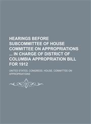 Hearings before subcommittee of House Committee on Appropriations  in charge of District of Columbia Appropriation Bill for 1912,1150261382,9781150261381