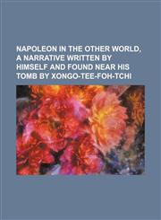 Napoleon in the other world, a narrative written by himself and found near his tomb by Xongo-Tee-Foh-Tchi,1151004138,9781151004130