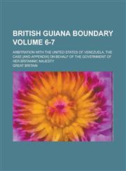 British Guiana Boundary; Arbitration with the United States of Venezuela. The Case [and Appendix] on Behalf of the Government of Her Britannic Majesty Volume 6-7,1236910915,9781236910912