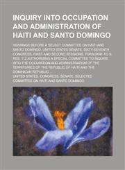 Inquiry Into Occupation and Administration of Haiti and Santo Domingo; Hearings Before a Select Committee on Haiti and Santo Domingo, United States Senate, Sixty-seventh Congress, First and Second Sessions, Pursuant to S. Res. 112,1236762428,9781236762429
