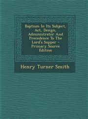 Baptism In Its Subject, Act, Design, Administrator And Precedence To The Lord's Supper - Primary Source Edition,1295041782,9781295041787