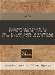 England's glory begun in I. Restoring our religion. II. Rectifying our coin. To be compleat in III. Reforming our manners. (1698),1171297777,9781171297772