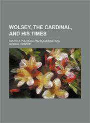 Wolsey, the Cardinal, and His Times; Courtly, Political, and Ecclesiastical,1150136502,9781150136504