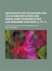 Geschichte Des Feldzuges Von 1814 in Dem Ostlichen Und Nordlichen Frankreich Bis Zur Einnahme Von Paris; ALS Beitrag Zur Neueren Kriegsgeschichte (3,,1154790169,9781154790160
