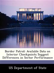 Border Patrol Available Data on Interior Checkpoints Suggest Differences in Sector Performance,1249914868,9781249914860