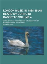 London Music in 1888-89 as Heard by Corno Di Bassetto; (Later Known as Bernard Shaw) with Some Further Autobiographical Particulars Volume 4,1230204873,9781230204871