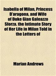 Isabella of Milan, Princess D'aragona, and Wife of Duke Gian Galeazzo Sforza. the Intimate Story of Her Life in Milan Told in the Letters of,1151842222,9781151842220
