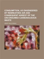 Consumption, as Engendered by Rebreathed Air and Consequent Arrest of the Unconsumed Carbonaceous Waste,1153831228,9781153831222