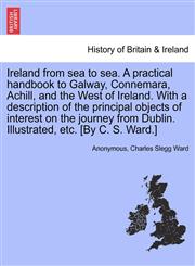 Ireland from sea to sea. A practical handbook to Galway, Connemara, Achill, and the West of Ireland. With a description of the principal objects of interest on the journey from Dublin. Illustrated, etc. [By C. S. Ward.],1241144486,9781241144487