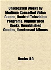 Unreleased Works by Medium (Book Guide) Cancelled Video Games, Unaired Television Programs, Unpublished Books, Unpublished Comics,1158037627,9781158037629