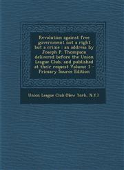 Revolution Against Free Government Not a Right But a Crime An Address by Joseph P. Thompson Delivered Before the Union League Club, and Published at,1295511843,9781295511846