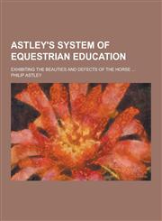 Astley's System of Equestrian Education; Exhibiting the Beauties and Defects of the Horse ...,1230422250,9781230422251
