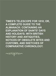Times's Telescope for 1818; Or, a Complete Guide to the Almanack Containing an Explanation of Saints' Days and Holidays With British History and Antiquities, Notices of Obsolete Bites and Customs, and Sketches of Comparative Chronology.,1150848413,9781150848414