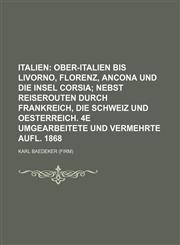 Italien;  Ober-Italien bis Livorno, Florenz, Ancona und die insel Corsia nebst reiserouten durch Frankreich, die Schweiz und Oesterreich. 4e umgearbeitete und vermehrte aufl. 1868,1155601068,9781155601069