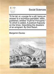 Tit for tat; or, a purge for a pill being an answer to a scurrilous pamphlet, lately published, entitled "A pill for Porcupine." To which is added, A poetical rhapsody on the times. Describing the disasters of an emigrant. By Dick Retort.,1170887511,9781170887516