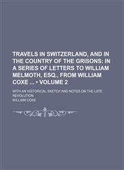 Travels in Switzerland, and in the Country of the Grisons (Volume 2); In a Series of Letters to William Melmoth, Esq., From William Coxe With an Historical Sketch and Notes on the Late Revolution,1151302236,9781151302236