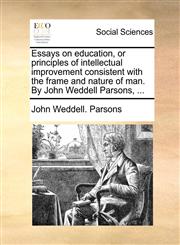 Essays on education, or principles of intellectual improvement consistent with the frame and nature of man. By John Weddell Parsons, ...,1170030025,9781170030028