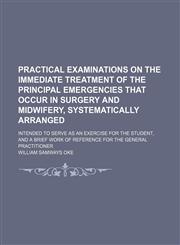 Practical examinations on the immediate treatment of the principal emergencies that occur in surgery and midwifery, systematically arranged Volume 1; intended to serve as an exercise for the student, and a brief work of reference for the general practitio,1150370629,9781150370625