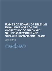IRVINE'S DICTIONARY OF TITLES AN EXHAUSTIVE WORK ON THE CORRECT USE OF TITLES AND SALUTIONS IN WRITING AND SPEAKING UPON ORIGINAL PLANS,1151643041,9781151643049
