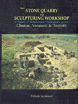 From Stone Quarry to Sculpturing Workshop A Report on the Archaeological Investigation Around Chunar, Varanasi and Sarnath 1st Published,8173200335,9788173200335