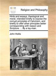 Hints and essays, theological and moral, intended briefly to expose the corrupt principles of Calvinism, and briefly to offer other principles better corresponding with reason and Scripture. ... By a lay-man.,1171123221,9781171123224
