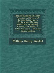 British Exploits in South America A History of British Activities in Exploration, Military Adventure, Diplomacy, Science, and Trade, in Latin America,1294604627,9781294604624