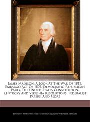 James Madison; A Look At The War Of 1812, Embargo Act Of 1807, Democratic-Republican Party, The United States Constitution, Kentucky And Virginia Resolutions, Federalist Papers, And More,1270793985,9781270793984