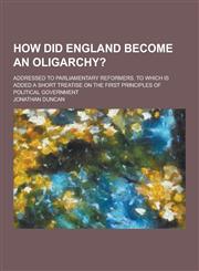 How Did England Become an Oligarchy?; Addressed to Parliamentary Reformers. to Which Is Added a Short Treatise on the First Principles of Political Go,1230230025,9781230230023