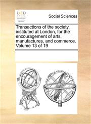 Transactions of the society, instituted at London, for the encouragement of arts, manufactures, and commerce.  Volume 13 of 19,1170085539,9781170085530