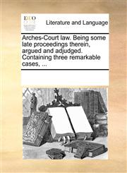 Arches-Court law. Being some late proceedings therein, argued and adjudged. Containing three remarkable cases, ...,1170287581,9781170287583